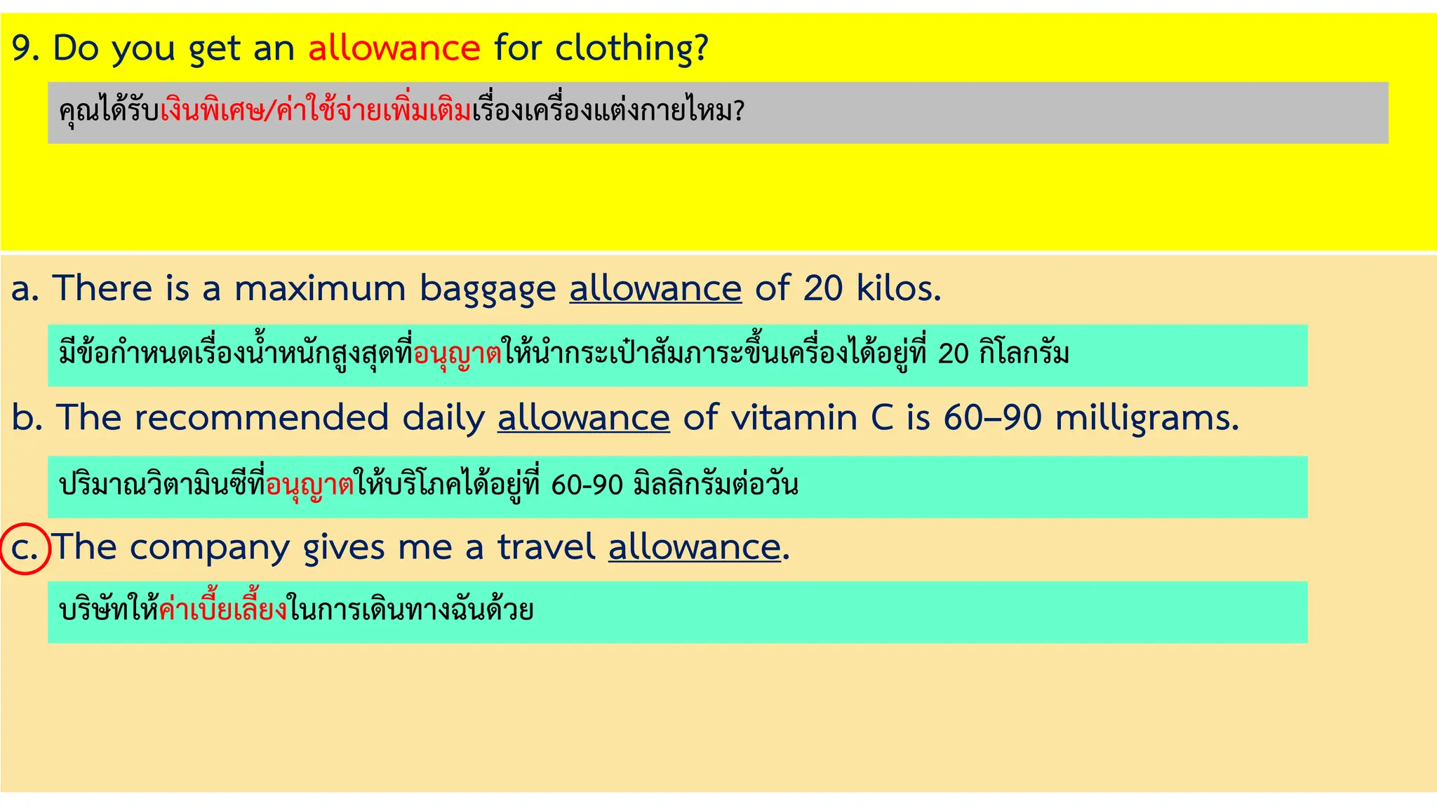 9. Do you get an allowance for clothing?
a. There is a maximum baggage allowance of 20 kilos.
b. The recommended daily allowance of vitamin C is 60–90 milligrams.
c. The company gives me a travel allowance.
มีข้อกาหนดเรื่องน้าหนักสูงสุดที่อนุญาตให้นากระเป๋าสัมภาระขึ้นเครื่องได้อยู่ที่ 20 กิโลกรัม
ปริมาณวิตามินซีที่อนุญาตให้บริโภคได้อยู่ที่ 60-90 มิลลิกรัมต่อวัน
บริษัทให้ค่าเบี้ยเลี้ยงในการเดินทางฉันด้วย
คุณได้รับเงินพิเศษ/ค่าใช้จ่ายเพิ่มเติมเรื่องเครื่องแต่งกายไหม?
 