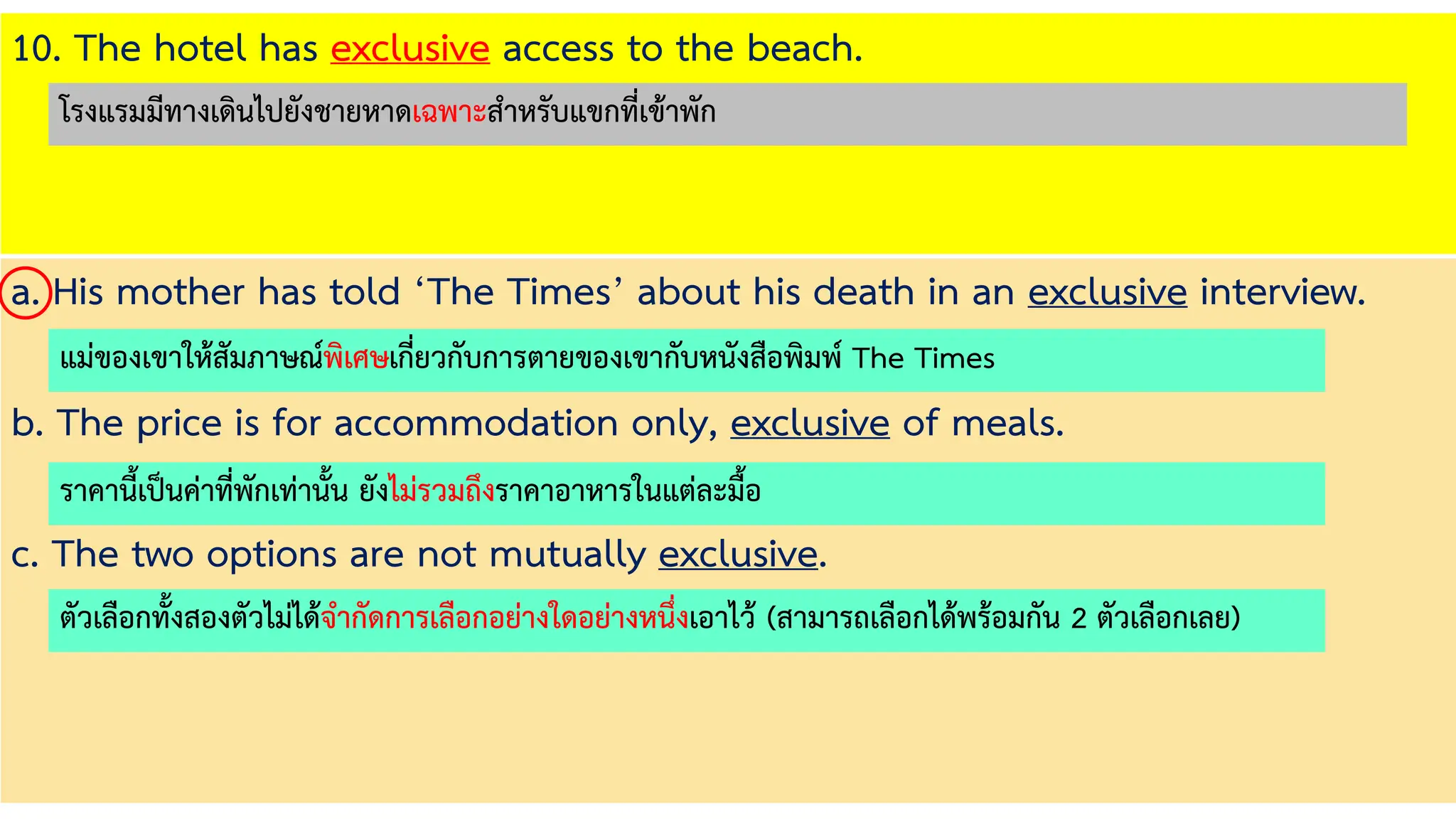 10. The hotel has exclusive access to the beach.
a. His mother has told ‘The Times’ about his death in an exclusive interview.
b. The price is for accommodation only, exclusive of meals.
c. The two options are not mutually exclusive.
แม่ของเขาให้สัมภาษณ์พิเศษเกี่ยวกับการตายของเขากับหนังสือพิมพ์ The Times
ราคานี้เป็นค่าที่พักเท่านั้น ยังไม่รวมถึงราคาอาหารในแต่ละมื้อ
ตัวเลือกทั้งสองตัวไม่ได้จากัดการเลือกอย่างใดอย่างหนึ่งเอาไว้ (สามารถเลือกได้พร้อมกัน 2 ตัวเลือกเลย)
โรงแรมมีทางเดินไปยังชายหาดเฉพาะสาหรับแขกที่เข้าพัก
 