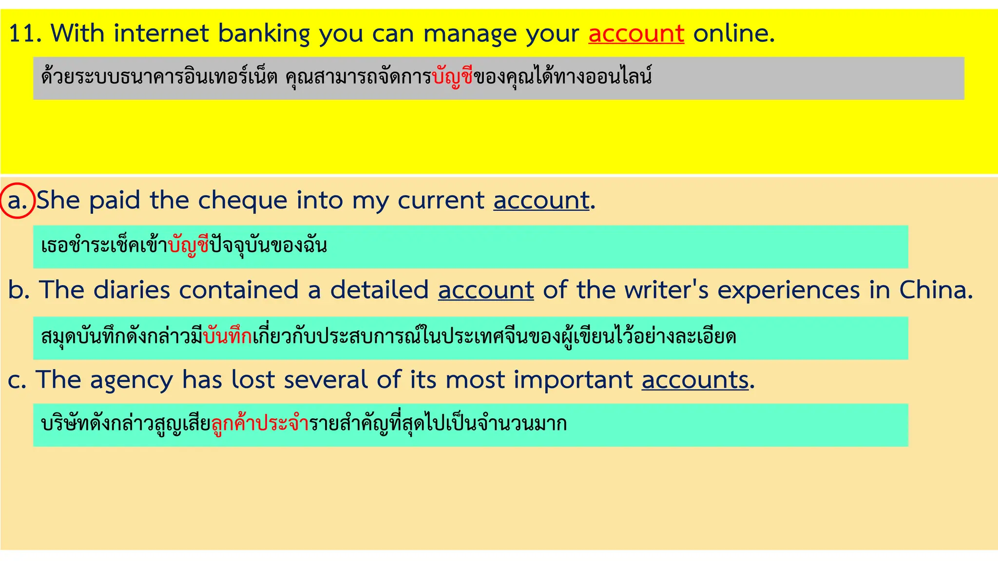 11. With internet banking you can manage your account online.
a. She paid the cheque into my current account.
b. The diaries contained a detailed account of the writer's experiences in China.
c. The agency has lost several of its most important accounts.
เธอชาระเช็คเข้าบัญชีปัจจุบันของฉัน
สมุดบันทึกดังกล่าวมีบันทึกเกี่ยวกับประสบการณ์ในประเทศจีนของผู้เขียนไว้อย่างละเอียด
บริษัทดังกล่าวสูญเสียลูกค้าประจารายสาคัญที่สุดไปเป็นจานวนมาก
ด้วยระบบธนาคารอินเทอร์เน็ต คุณสามารถจัดการบัญชีของคุณได้ทางออนไลน์
 