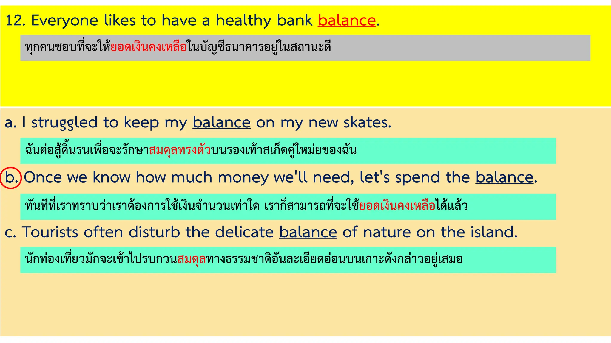 12. Everyone likes to have a healthy bank balance.
a. I struggled to keep my balance on my new skates.
b. Once we know how much money we'll need, let's spend the balance.
c. Tourists often disturb the delicate balance of nature on the island.
ฉันต่อสู้ดิ้นรนเพื่อจะรักษาสมดุลทรงตัวบนรองเท้าสเก็ตคู่ใหม่ยของฉัน
ทันทีที่เราทราบว่าเราต้องการใช้เงินจานวนเท่าใด เราก็สามารถที่จะใช้ยอดเงินคงเหลือได้แล้ว
นักท่องเที่ยวมักจะเข้าไปรบกวนสมดุลทางธรรมชาติอันละเอียดอ่อนบนเกาะดังกล่าวอยู่เสมอ
ทุกคนชอบที่จะให้ยอดเงินคงเหลือในบัญชีธนาคารอยู่ในสถานะดี
 