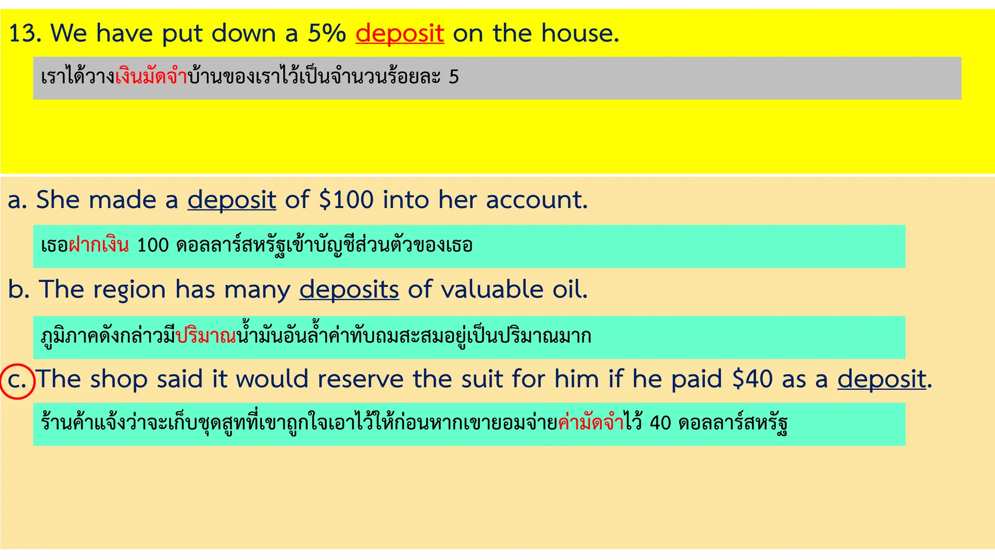13. We have put down a 5% deposit on the house.
a. She made a deposit of $100 into her account.
b. The region has many deposits of valuable oil.
c. The shop said it would reserve the suit for him if he paid $40 as a deposit.
เธอฝากเงิน 100 ดอลลาร์สหรัฐเข้าบัญชีส่วนตัวของเธอ
ภูมิภาคดังกล่าวมีปริมาณน้ามันอันล้าค่าทับถมสะสมอยู่เป็นปริมาณมาก
ร้านค้าแจ้งว่าจะเก็บชุดสูทที่เขาถูกใจเอาไว้ให้ก่อนหากเขายอมจ่ายค่ามัดจาไว้ 40 ดอลลาร์สหรัฐ
เราได้วางเงินมัดจาบ้านของเราไว้เป็นจานวนร้อยละ 5
 
