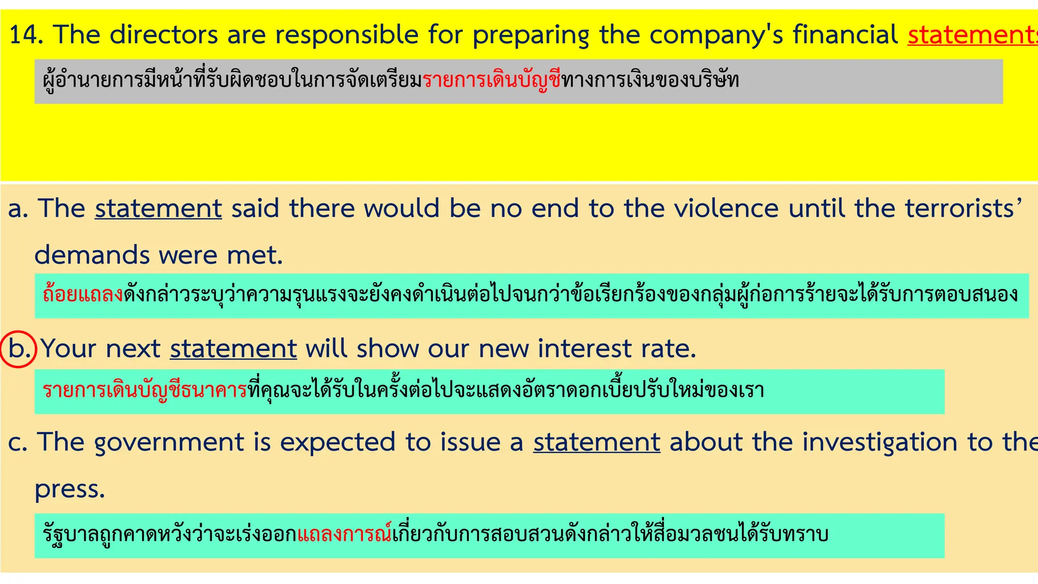14. The directors are responsible for preparing the company's financial statements
a. The statement said there would be no end to the violence until the terrorists’
demands were met.
b. Your next statement will show our new interest rate.
c. The government is expected to issue a statement about the investigation to the
press.
ถ้อยแถลงดังกล่าวระบุว่าความรุนแรงจะยังคงดาเนินต่อไปจนกว่าข้อเรียกร้องของกลุ่มผู้ก่อการร้ายจะได้รับการตอบสนอง
รายการเดินบัญชีธนาคารที่คุณจะได้รับในครั้งต่อไปจะแสดงอัตราดอกเบี้ยปรับใหม่ของเรา
รัฐบาลถูกคาดหวังว่าจะเร่งออกแถลงการณ์เกี่ยวกับการสอบสวนดังกล่าวให้สื่อมวลชนได้รับทราบ
ผู้อานายการมีหน้าที่รับผิดชอบในการจัดเตรียมรายการเดินบัญชีทางการเงินของบริษัท
 