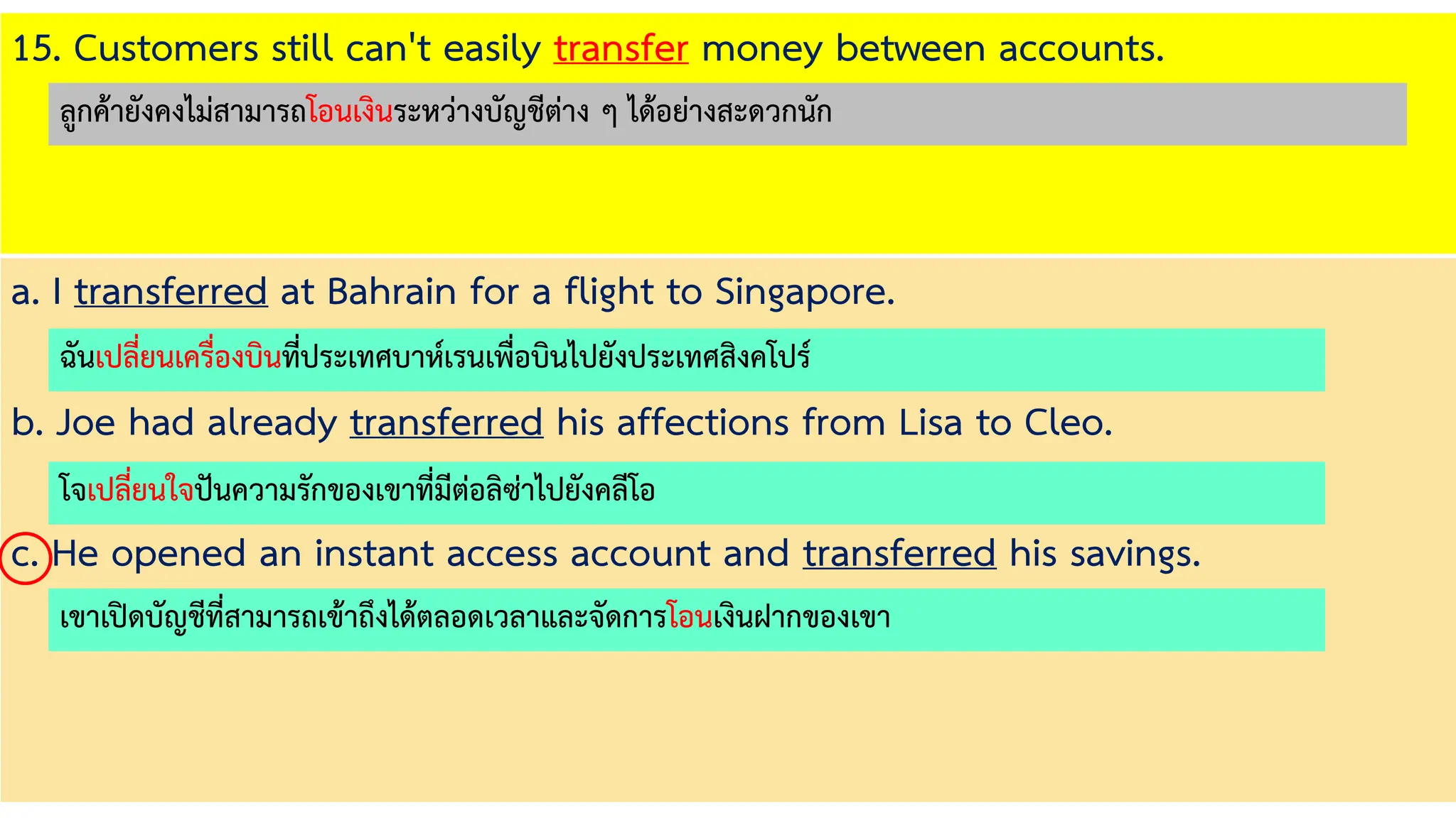 15. Customers still can't easily transfer money between accounts.
a. I transferred at Bahrain for a flight to Singapore.
b. Joe had already transferred his affections from Lisa to Cleo.
c. He opened an instant access account and transferred his savings.
ฉันเปลี่ยนเครื่องบินที่ประเทศบาห์เรนเพื่อบินไปยังประเทศสิงคโปร์
โจเปลี่ยนใจปันความรักของเขาที่มีต่อลิซ่าไปยังคลีโอ
เขาเปิดบัญชีที่สามารถเข้าถึงได้ตลอดเวลาและจัดการโอนเงินฝากของเขา
ลูกค้ายังคงไม่สามารถโอนเงินระหว่างบัญชีต่าง ๆ ได้อย่างสะดวกนัก
 