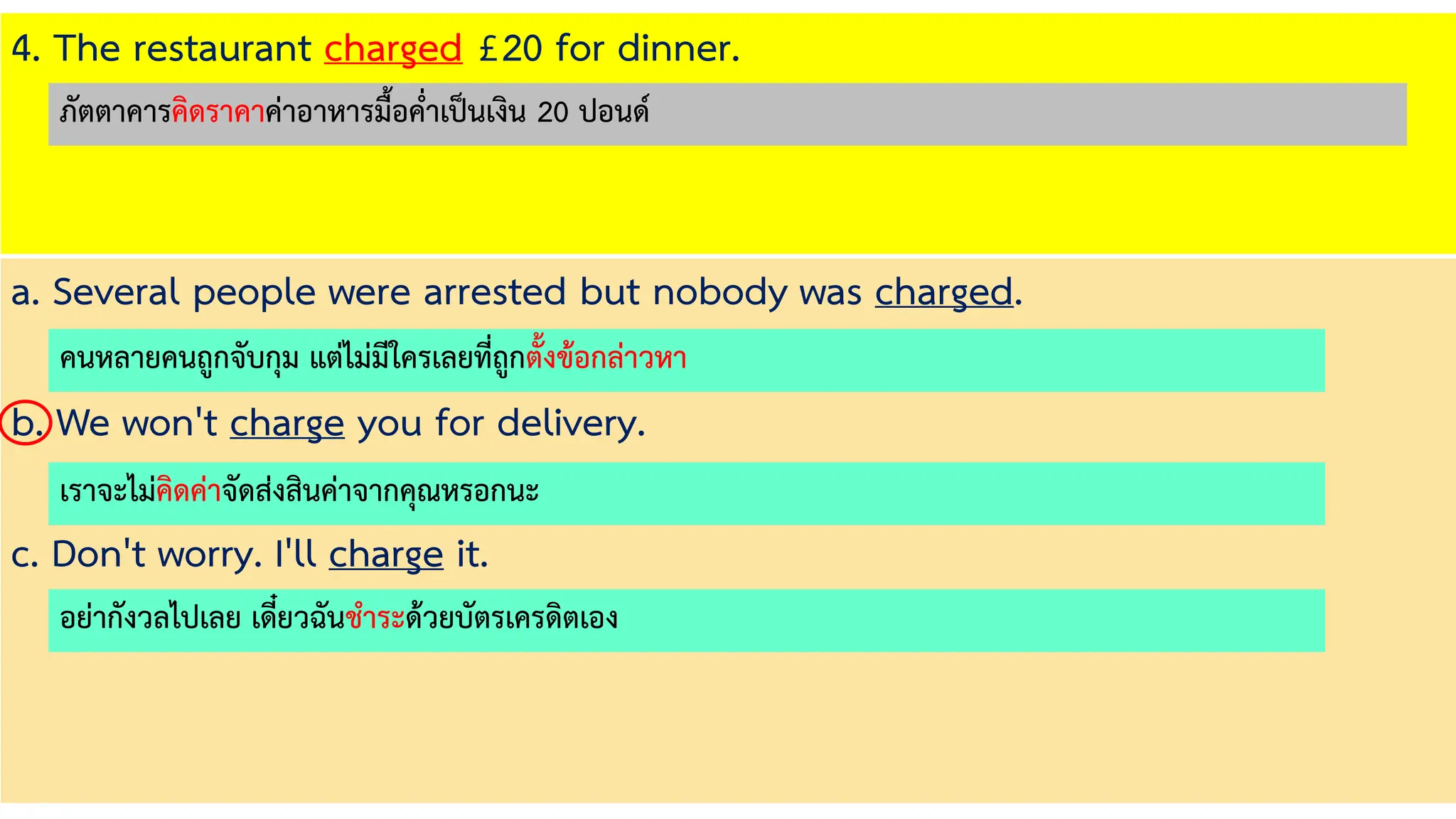 4. The restaurant charged £20 for dinner.
a. Several people were arrested but nobody was charged.
b. We won't charge you for delivery.
c. Don't worry. I'll charge it.
คนหลายคนถูกจับกุม แต่ไม่มีใครเลยที่ถูกตั้งข้อกล่าวหา
เราจะไม่คิดค่าจัดส่งสินค่าจากคุณหรอกนะ
อย่ากังวลไปเลย เดี๋ยวฉันชาระด้วยบัตรเครดิตเอง
ภัตตาคารคิดราคาค่าอาหารมื้อค่าเป็นเงิน 20 ปอนด์
 