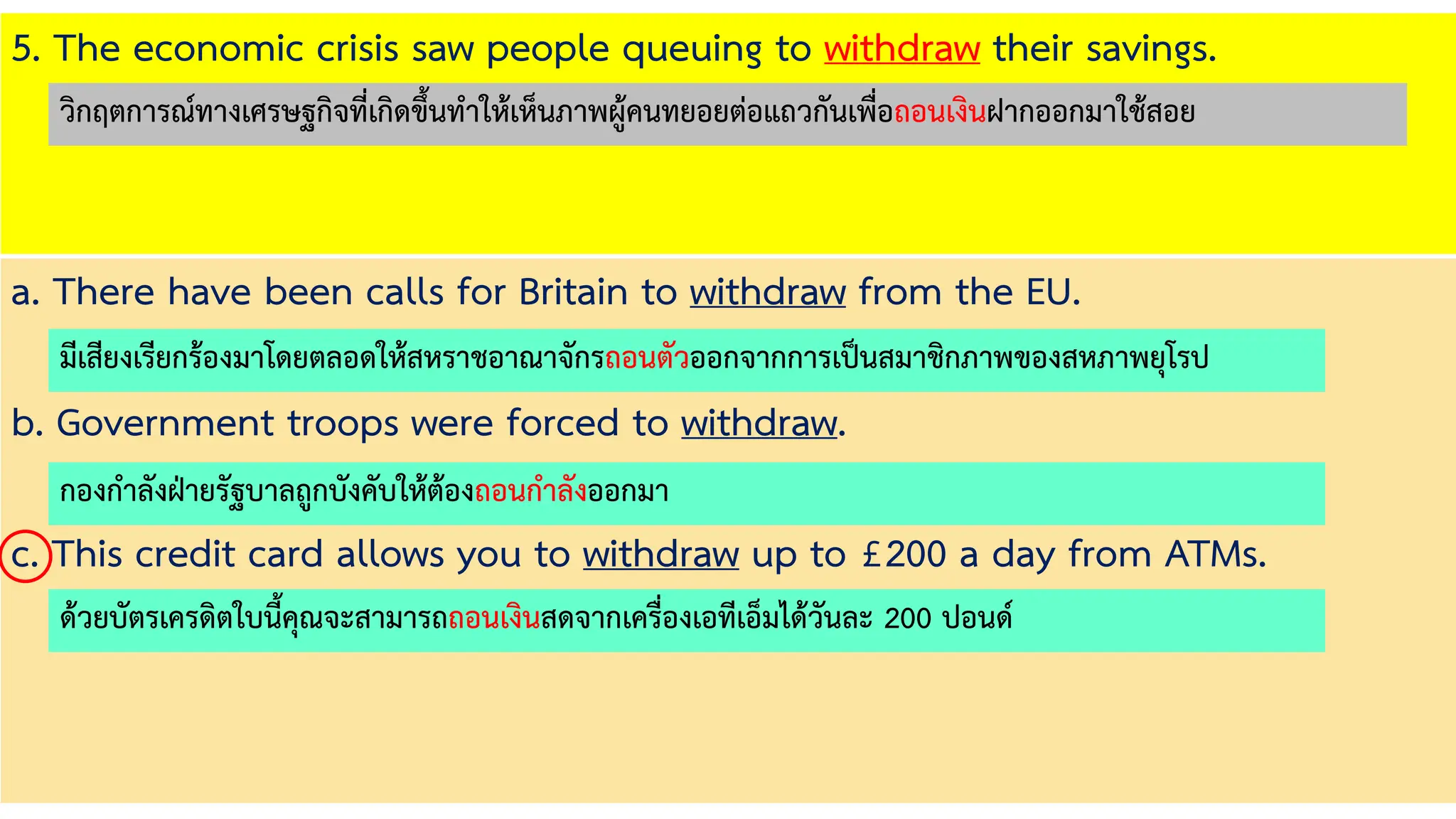 5. The economic crisis saw people queuing to withdraw their savings.
a. There have been calls for Britain to withdraw from the EU.
b. Government troops were forced to withdraw.
c. This credit card allows you to withdraw up to £200 a day from ATMs.
มีเสียงเรียกร้องมาโดยตลอดให้สหราชอาณาจักรถอนตัวออกจากการเป็นสมาชิกภาพของสหภาพยุโรป
กองกาลังฝ่ายรัฐบาลถูกบังคับให้ต้องถอนกาลังออกมา
ด้วยบัตรเครดิตใบนี้คุณจะสามารถถอนเงินสดจากเครื่องเอทีเอ็มได้วันละ 200 ปอนด์
วิกฤตการณ์ทางเศรษฐกิจที่เกิดขึ้นทาให้เห็นภาพผู้คนทยอยต่อแถวกันเพื่อถอนเงินฝากออกมาใช้สอย
 