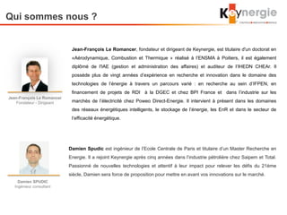 Qui sommes nous ?
Jean-François Le Romancer
Fondateur - Dirigeant
Damien SPUDIC
Ingénieur consultant
Damien Spudic est ingénieur de l’Ecole Centrale de Paris et titulaire d’un Master Recherche en
Energie. Il a rejoint Keynergie après cinq années dans l’industrie pétrolière chez Saipem et Total.
Passionné de nouvelles technologies et attentif à leur impact pour relever les défis du 21ème
siècle, Damien sera force de proposition pour mettre en avant vos innovations sur le marché.
Jean-François Le Romancer, fondateur et dirigeant de Keynergie, est titulaire d'un doctorat en
«Aérodynamique, Combustion et Thermique » réalisé à l’ENSMA à Poitiers, il est également
diplômé de l'IAE (gestion et administration des affaires) et auditeur de l’IHEDN CHEAr. Il
possède plus de vingt années d’expérience en recherche et innovation dans le domaine des
technologies de l’énergie à travers un parcours varié : en recherche au sein d’IFPEN, en
financement de projets de RDI à la DGEC et chez BPI France et dans l’industrie sur les
marchés de l’électricité chez Poweo Direct-Energie. Il intervient à présent dans les domaines
des réseaux énergétiques intelligents, le stockage de l’énergie, les EnR et dans le secteur de
l’efficacité énergétique.
 