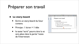 Préparer son travail
• Le story-board
• Ecrire un story-board du futur
contenu
• Principe : 1 écran = 1 idée
• le texte “ecrit” pourra étre lu et
sera place dans la partie “notes
de l’intervenant
 