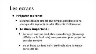 Les ecrans
• Préparer les fonds
• les fonds doivent etre les plus simples possibles : ce ne
sont que des supports pas des éléments d’information
• 2e choix important :
• Ecrire en noir sur fond blanc : peu d’image (détourage
difﬁcile sur le fond noir), tres percutant pour projection
en salles sombre
• ou en blanc sur fond noir : préférable dans la majeur
partie des cas
 