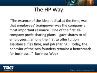 The	
  HP	
  Way	
  
	
  “ The	
  essence	
  of	
  the	
  idea,	
  radical	
  at	
  the	
  Dme,	
  was	
  
 that	
  employees'	
  brainpower	
  was	
  the	
  company's	
  
 most	
  important	
  resource.	
  	
  One	
  of	
  the	
  ﬁrst	
  all-­‐
 company	
  proﬁt-­‐sharing	
  plans...	
  gave	
  shares	
  to	
  all	
  
 employees...	
  among	
  the	
  ﬁrst	
  to	
  oﬀer	
  tuiDon	
  
 assistance,	
  ﬂex	
  Dme,	
  and	
  job	
  sharing...	
  Today,	
  the	
  
 behavior	
  of	
  the	
  two	
  founders	
  remains	
  a	
  benchmark	
  
 for	
  business..."	
  	
  Business	
  Week	
  
 
