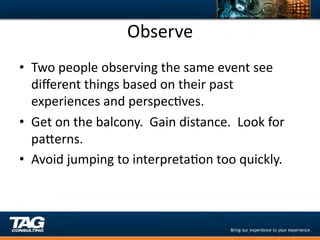 Observe	
  
•  Two	
  people	
  observing	
  the	
  same	
  event	
  see	
  
   diﬀerent	
  things	
  based	
  on	
  their	
  past	
  
   experiences	
  and	
  perspecDves.	
  
•  Get	
  on	
  the	
  balcony.	
  	
  Gain	
  distance.	
  	
  Look	
  for	
  
   paYerns.	
  	
  	
  
•  Avoid	
  jumping	
  to	
  interpretaDon	
  too	
  quickly.	
  
 