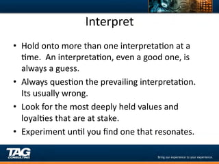 Interpret	
  
•  Hold	
  onto	
  more	
  than	
  one	
  interpretaDon	
  at	
  a	
  
   Dme.	
  	
  An	
  interpretaDon,	
  even	
  a	
  good	
  one,	
  is	
  
   always	
  a	
  guess.	
  
•  Always	
  quesDon	
  the	
  prevailing	
  interpretaDon.	
  	
  
   Its	
  usually	
  wrong.	
  
•  Look	
  for	
  the	
  most	
  deeply	
  held	
  values	
  and	
  
   loyalDes	
  that	
  are	
  at	
  stake.	
  
•  Experiment	
  unDl	
  you	
  ﬁnd	
  one	
  that	
  resonates.	
  
 