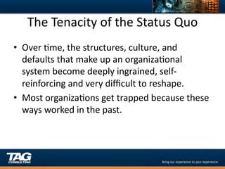 The	
  Tenacity	
  of	
  the	
  Status	
  Quo	
  
•  Over	
  Dme,	
  the	
  structures,	
  culture,	
  and	
  
   defaults	
  that	
  make	
  up	
  an	
  organizaDonal	
  
   system	
  become	
  deeply	
  ingrained,	
  self-­‐
   reinforcing	
  and	
  very	
  diﬃcult	
  to	
  reshape.	
  	
  	
  
•  Most	
  organizaDons	
  get	
  trapped	
  because	
  these	
  
   ways	
  worked	
  in	
  the	
  past.	
  	
  	
  
 