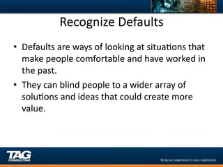 Recognize	
  Defaults	
  
•  Defaults	
  are	
  ways	
  of	
  looking	
  at	
  situaDons	
  that	
  
   make	
  people	
  comfortable	
  and	
  have	
  worked	
  in	
  
   the	
  past.	
  
•  They	
  can	
  blind	
  people	
  to	
  a	
  wider	
  array	
  of	
  
   soluDons	
  and	
  ideas	
  that	
  could	
  create	
  more	
  
   value.	
  	
  	
  
 