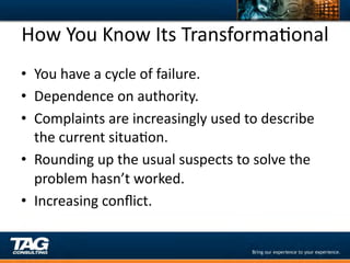 How	
  You	
  Know	
  Its	
  TransformaDonal	
  
•  You	
  have	
  a	
  cycle	
  of	
  failure.	
  
•  Dependence	
  on	
  authority.	
  
•  Complaints	
  are	
  increasingly	
  used	
  to	
  describe	
  
   the	
  current	
  situaDon.	
  
•  Rounding	
  up	
  the	
  usual	
  suspects	
  to	
  solve	
  the	
  
   problem	
  hasn’t	
  worked.	
  
•  Increasing	
  conﬂict.	
  
 