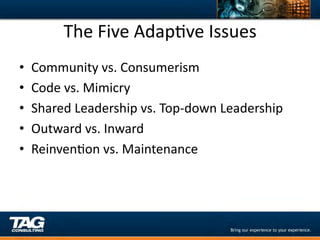 The	
  Five	
  AdapDve	
  Issues	
  
•    Community	
  vs.	
  Consumerism	
  
•    Code	
  vs.	
  Mimicry	
  
•    Shared	
  Leadership	
  vs.	
  Top-­‐down	
  Leadership	
  
•    Outward	
  vs.	
  Inward	
  
•    ReinvenDon	
  vs.	
  Maintenance	
  
 