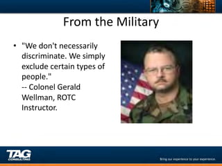From	
  the	
  Military	
  
•  "We	
  don't	
  necessarily	
  
   discriminate.	
  We	
  simply	
  
   exclude	
  certain	
  types	
  of	
  
   people."	
  
   -­‐-­‐	
  Colonel	
  Gerald	
  
   Wellman,	
  ROTC	
  
   Instructor.	
  
 