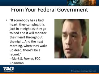 From	
  Your	
  Federal	
  Government	
  
•  "If	
  somebody	
  has	
  a	
  bad	
  
   heart,	
  they	
  can	
  plug	
  this	
  
   jack	
  in	
  at	
  night	
  as	
  they	
  go	
  
   to	
  bed	
  and	
  it	
  will	
  monitor	
  
   their	
  heart	
  throughout	
  
   the	
  night.	
  And	
  the	
  next	
  
   morning,	
  when	
  they	
  wake	
  
   up	
  dead,	
  there'll	
  be	
  a	
  
   record."	
  
   -­‐-­‐Mark	
  S.	
  Fowler,	
  FCC	
  
   Chairman	
  
 