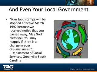 And	
  Even	
  Your	
  Local	
  Government	
  
•  "Your	
  food	
  stamps	
  will	
  be	
  
   stopped	
  eﬀecDve	
  March	
  
   1992	
  because	
  we	
  
   received	
  noDce	
  that	
  you	
  
   passed	
  away.	
  May	
  God	
  
   bless	
  you.	
  You	
  may	
  
   reapply	
  if	
  there	
  is	
  a	
  
   change	
  in	
  your	
  
   circumstances."	
  
   -­‐-­‐Department	
  of	
  Social	
  
   Services,	
  Greenville	
  South	
  
   Carolina	
  
 
