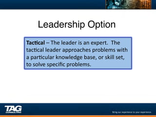 Leadership Option"
Tac1cal	
  –	
  The	
  leader	
  is	
  an	
  expert.	
  	
  The	
  
tacDcal	
  leader	
  approaches	
  problems	
  with	
  
a	
  parDcular	
  knowledge	
  base,	
  or	
  skill	
  set,	
  
to	
  solve	
  speciﬁc	
  problems.	
  
 