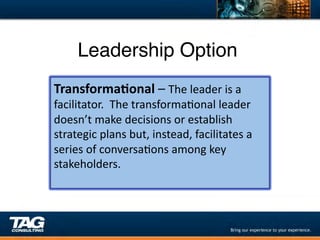 Leadership Option"
Transforma1onal	
  –	
  The	
  leader	
  is	
  a	
  
facilitator.	
  	
  The	
  transformaDonal	
  leader	
  
doesn’t	
  make	
  decisions	
  or	
  establish	
  
strategic	
  plans	
  but,	
  instead,	
  facilitates	
  a	
  
series	
  of	
  conversaDons	
  among	
  key	
  
stakeholders.	
  
	
  
 