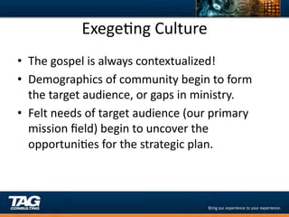 ExegeDng	
  Culture	
  
•  The	
  gospel	
  is	
  always	
  contextualized!	
  
•  Demographics	
  of	
  community	
  begin	
  to	
  form	
  
   the	
  target	
  audience,	
  or	
  gaps	
  in	
  ministry.	
  
•  Felt	
  needs	
  of	
  target	
  audience	
  (our	
  primary	
  
   mission	
  ﬁeld)	
  begin	
  to	
  uncover	
  the	
  
   opportuniDes	
  for	
  the	
  strategic	
  plan.	
  
 