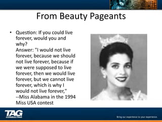 From	
  Beauty	
  Pageants	
  
•  QuesDon:	
  If	
  you	
  could	
  live	
  
   forever,	
  would	
  you	
  and	
  
   why?	
  
   Answer:	
  "I	
  would	
  not	
  live	
  
   forever,	
  because	
  we	
  should	
  
   not	
  live	
  forever,	
  because	
  if	
  
   we	
  were	
  supposed	
  to	
  live	
  
   forever,	
  then	
  we	
  would	
  live	
  
   forever,	
  but	
  we	
  cannot	
  live	
  
   forever,	
  which	
  is	
  why	
  I	
  
   would	
  not	
  live	
  forever,"	
  
   -­‐-­‐Miss	
  Alabama	
  in	
  the	
  1994	
  
   Miss	
  USA	
  contest	
  
 