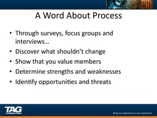 A	
  Word	
  About	
  Process	
  
•  Through	
  surveys,	
  focus	
  groups	
  and	
  
   interviews…	
  
•  Discover	
  what	
  shouldn’t	
  change	
  
•  Show	
  that	
  you	
  value	
  members	
  
•  Determine	
  strengths	
  and	
  weaknesses	
  
•  IdenDfy	
  opportuniDes	
  and	
  threats	
  
 