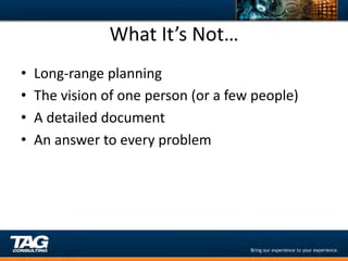 What	
  It’s	
  Not…	
  
•    Long-­‐range	
  planning	
  
•    The	
  vision	
  of	
  one	
  person	
  (or	
  a	
  few	
  people)	
  
•    A	
  detailed	
  document	
  
•    An	
  answer	
  to	
  every	
  problem	
  
 