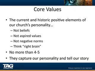 Core	
  Values	
  
•  The	
  current	
  and	
  historic	
  posiDve	
  elements	
  of	
  
   our	
  church’s	
  personality…	
  
    –  Not	
  beliefs	
  
    –  Not	
  aspired	
  values	
  
    –  Not	
  negaDve	
  norms	
  
    –  Think	
  “right	
  brain”	
  
•  No	
  more	
  than	
  4-­‐5	
  
•  They	
  capture	
  our	
  personality	
  and	
  tell	
  our	
  story	
  
 