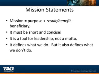 Mission	
  Statements	
  
•  Mission	
  =	
  purpose	
  +	
  result/beneﬁt	
  +	
  
   beneﬁciary.	
  
•  It	
  must	
  be	
  short	
  and	
  concise!	
  
•  It	
  is	
  a	
  tool	
  for	
  leadership,	
  not	
  a	
  moYo.	
  
•  It	
  deﬁnes	
  what	
  we	
  do.	
  	
  But	
  it	
  also	
  deﬁnes	
  what	
  
   we	
  don’t	
  do.	
  
 