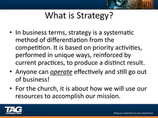 What	
  is	
  Strategy?	
  
•  In	
  business	
  terms,	
  strategy	
  is	
  a	
  systemaDc	
  
   method	
  of	
  diﬀerenDaDon	
  from	
  the	
  
   compeDDon.	
  It	
  is	
  based	
  on	
  priority	
  acDviDes,	
  
   performed	
  in	
  unique	
  ways,	
  reinforced	
  by	
  
   current	
  pracDces,	
  to	
  produce	
  a	
  disDnct	
  result.	
  	
  
•  Anyone	
  can	
  operate	
  eﬀecDvely	
  and	
  sDll	
  go	
  out	
  
   of	
  business!	
  
•  For	
  the	
  church,	
  it	
  is	
  about	
  how	
  we	
  will	
  use	
  our	
  
   resources	
  to	
  accomplish	
  our	
  mission.	
  
 