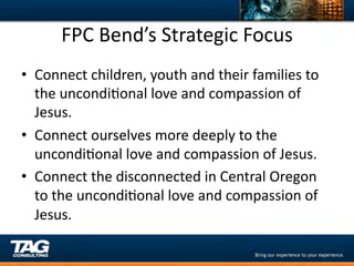 FPC	
  Bend’s	
  Strategic	
  Focus	
  
•  Connect	
  children,	
  youth	
  and	
  their	
  families	
  to	
  
   the	
  uncondiDonal	
  love	
  and	
  compassion	
  of	
  
   Jesus.	
  
•  Connect	
  ourselves	
  more	
  deeply	
  to	
  the	
  
   uncondiDonal	
  love	
  and	
  compassion	
  of	
  Jesus.	
  
•  Connect	
  the	
  disconnected	
  in	
  Central	
  Oregon	
  
   to	
  the	
  uncondiDonal	
  love	
  and	
  compassion	
  of	
  
   Jesus.	
  
 