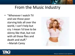 From	
  the	
  Music	
  Industry	
  
•  "Whenever	
  I	
  watch	
  TV	
  
   and	
  see	
  those	
  poor	
  
   starving	
  kids	
  all	
  over	
  the	
  
   world,	
  I	
  can't	
  help	
  but	
  
   cry.	
  I	
  mean	
  I'd	
  love	
  to	
  be	
  
   skinny	
  like	
  that,	
  but	
  not	
  
   with	
  all	
  those	
  ﬂies	
  and	
  
   death	
  and	
  stuﬀ."	
  
   -­‐-­‐Mariah	
  Carey	
  
   	
  
 