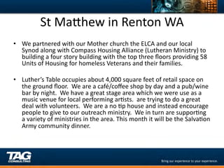 St	
  MaYhew	
  in	
  Renton	
  WA	
  
•  We	
  partnered	
  with	
  our	
  Mother	
  church	
  the	
  ELCA	
  and	
  our	
  local	
  
     Synod	
  along	
  with	
  Compass	
  Housing	
  Alliance	
  (Lutheran	
  Ministry)	
  to	
  
     building	
  a	
  four	
  story	
  building	
  with	
  the	
  top	
  three	
  ﬂoors	
  providing	
  58	
  
     Units	
  of	
  Housing	
  for	
  homeless	
  Veterans	
  and	
  their	
  families.	
  	
  
	
  
•  Luther’s	
  Table	
  occupies	
  about	
  4,000	
  square	
  feet	
  of	
  retail	
  space	
  on	
  
     the	
  ground	
  ﬂoor.	
  	
  We	
  are	
  a	
  café/coﬀee	
  shop	
  by	
  day	
  and	
  a	
  pub/wine	
  
     bar	
  by	
  night.	
  	
  We	
  have	
  a	
  great	
  stage	
  area	
  which	
  we	
  were	
  use	
  as	
  a	
  
     music	
  venue	
  for	
  local	
  performing	
  arDsts.	
  	
  are	
  trying	
  to	
  do	
  a	
  great	
  
     deal	
  with	
  volunteers.	
  	
  We	
  are	
  a	
  no	
  Dp	
  house	
  and	
  instead	
  encourage	
  
     people	
  to	
  give	
  to	
  our	
  outreach	
  ministry.	
  	
  We	
  in	
  turn	
  are	
  supporDng	
  
     a	
  variety	
  of	
  ministries	
  in	
  the	
  area.	
  This	
  month	
  it	
  will	
  be	
  the	
  SalvaDon	
  
     Army	
  community	
  dinner.	
  
	
  
 