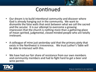 ConDnued	
  
•  Our	
  dream	
  is	
  to	
  build	
  intenDonal	
  community	
  and	
  discover	
  where	
  
     God	
  is	
  already	
  hanging	
  out	
  in	
  the	
  community.	
  	
  We	
  want	
  to	
  
     dismantle	
  the	
  false	
  walls	
  that	
  exist	
  between	
  what	
  we	
  call	
  the	
  sacred	
  
     and	
  the	
  secular.	
  	
  It	
  is	
  our	
  aYempt	
  to	
  overcome	
  a	
  growing	
  
     impression	
  that	
  the	
  church	
  is	
  nothing	
  more	
  than	
  a	
  gathering	
  place	
  
     of	
  mean	
  spirited,	
  judgmental,	
  closed	
  minded	
  people	
  who	
  are	
  totally	
  
     irrelevant.	
  
	
  
•  A	
  colleague	
  of	
  mine	
  just	
  yesterday	
  said	
  that	
  the	
  primary	
  piety	
  that	
  
     exists	
  in	
  the	
  Northwest	
  is	
  irreverence.	
  	
  	
  We	
  trust	
  Luther’s	
  Table	
  will	
  
     be	
  able	
  to	
  intersect	
  with	
  this.	
  
	
  
•  We	
  have	
  had	
  our	
  fair	
  share	
  of	
  resistance	
  from	
  our	
  own	
  members	
  
     and	
  community	
  members	
  and	
  had	
  to	
  ﬁght	
  hard	
  to	
  get	
  a	
  beer	
  and	
  
     wine	
  permit.	
  	
  	
  
 