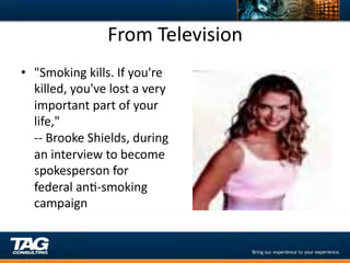 From	
  Television	
  
•  "Smoking	
  kills.	
  If	
  you're	
  
   killed,	
  you've	
  lost	
  a	
  very	
  
   important	
  part	
  of	
  your	
  
   life,"	
  
   -­‐-­‐	
  Brooke	
  Shields,	
  during	
  
   an	
  interview	
  to	
  become	
  
   spokesperson	
  for	
  
   federal	
  anD-­‐smoking	
  
   campaign	
  
   	
  
 
