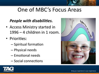One	
  of	
  MBC’s	
  Focus	
  Areas	
  
  	
  People	
  with	
  disabili,es.	
  
•  Access	
  Ministry	
  started	
  in	
  
      1996	
  –	
  4	
  children	
  in	
  1	
  room.	
  
•  PrioriDes:	
  
     –  Spiritual	
  formaDon	
  
     –  Physical	
  needs	
  
     –  EmoDonal	
  needs	
  
     –  Social	
  connecDons	
  
 