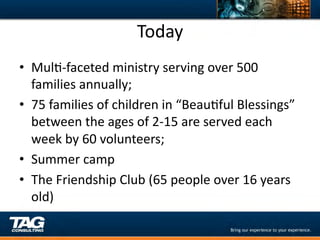 Today	
  
•  MulD-­‐faceted	
  ministry	
  serving	
  over	
  500	
  
   families	
  annually;	
  
•  75	
  families	
  of	
  children	
  in	
  “BeauDful	
  Blessings”	
  
   between	
  the	
  ages	
  of	
  2-­‐15	
  are	
  served	
  each	
  
   week	
  by	
  60	
  volunteers;	
  
•  Summer	
  camp	
  
•  The	
  Friendship	
  Club	
  (65	
  people	
  over	
  16	
  years	
  
   old)	
  
 