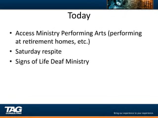 Today	
  
•  Access	
  Ministry	
  Performing	
  Arts	
  (performing	
  
   at	
  reDrement	
  homes,	
  etc.)	
  
•  Saturday	
  respite	
  
•  Signs	
  of	
  Life	
  Deaf	
  Ministry	
  
 