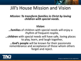 Jill’s	
  House	
  Mission	
  and	
  Vision	
  
   Mission:	
  To	
  transform	
  families	
  in	
  Christ	
  by	
  loving	
  
                     children	
  with	
  special	
  needs.	
  
                                         	
  
                                   Vision:	
  
  …families	
  of	
  children	
  with	
  special	
  needs	
  will	
  enjoy	
  a	
  
                      rhythm	
  of	
  frequent	
  respite,	
  
…children	
  with	
  special	
  needs	
  will	
  have	
  safe,	
  loving	
  places	
  
               to	
  play,	
  learn,	
  and	
  laugh	
  together,	
  	
  
   …God’s	
  people	
  will	
  be	
  known	
  for	
  their	
  passionate	
  
  remembrance	
  and	
  acceptance	
  of	
  those	
  whom	
  others	
  
                               forget	
  and	
  reject.	
  
                                         	
  
                                         	
  
                                         	
  
 