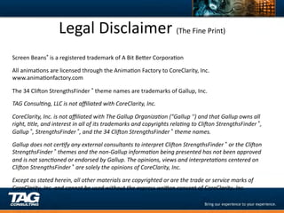Legal	
  Disclaimer	
  (The	
  Fine	
  Print)	
  
Screen	
  Beans®	
  is	
  a	
  registered	
  trademark	
  of	
  A	
  Bit	
  BeYer	
  CorporaDon	
  

All	
  animaDons	
  are	
  licensed	
  through	
  the	
  AnimaDon	
  Factory	
  to	
  CoreClarity,	
  Inc.	
  
www.animaDonfactory.com	
  

The	
  34	
  Clixon	
  StrengthsFinder	
  ®	
  theme	
  names	
  are	
  trademarks	
  of	
  Gallup,	
  Inc.	
  
TAG	
  ConsulFng,	
  LLC	
  is	
  not	
  aﬃliated	
  with	
  CoreClarity,	
  Inc.	
  

CoreClarity,	
  Inc.	
  is	
  not	
  aﬃliated	
  with	
  The	
  Gallup	
  OrganizaFon	
  ("Gallup	
  '')	
  and	
  that	
  Gallup	
  owns	
  all	
  
right,	
  Ftle,	
  and	
  interest	
  in	
  all	
  of	
  its	
  trademarks	
  and	
  copyrights	
  relaFng	
  to	
  CliPon	
  StrengthsFinder	
  ®,	
  
Gallup	
  ®,	
  StrengthsFinder	
  ®,	
  and	
  the	
  34	
  CliPon	
  StrengthsFinder	
  ®	
  theme	
  names.	
  

Gallup	
  does	
  not	
  cerFfy	
  any	
  external	
  consultants	
  to	
  interpret	
  CliPon	
  StrengthsFinder	
  ®	
  or	
  the	
  CliPon	
  
StrengthsFinder	
  ®	
  themes	
  and	
  the	
  non-­‐Gallup	
  informaFon	
  being	
  presented	
  has	
  not	
  been	
  approved	
  
and	
  is	
  not	
  sancFoned	
  or	
  endorsed	
  by	
  Gallup.	
  The	
  opinions,	
  views	
  and	
  interpretaFons	
  centered	
  on	
  
CliPon	
  StrengthsFinder	
  ®	
  are	
  solely	
  the	
  opinions	
  of	
  CoreClarity,	
  Inc.	
  	
  

Except	
  as	
  stated	
  herein,	
  all	
  other	
  materials	
  are	
  copyrighted	
  or	
  are	
  the	
  trade	
  or	
  service	
  marks	
  of	
  
CoreClarity,	
  Inc.	
  and	
  cannot	
  be	
  used	
  without	
  the	
  express	
  wriXen	
  consent	
  of	
  CoreClarity,	
  Inc.	
  	
  
 
