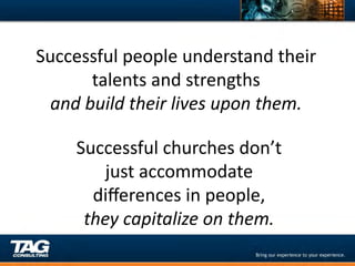 Successful	
  people	
  understand	
  their	
  
          talents	
  and	
  strengths	
  	
  
  and	
  build	
  their	
  lives	
  upon	
  them.	
  

       Successful	
  churches	
  don’t	
  	
  
           just	
  accommodate	
  	
  
         diﬀerences	
  in	
  people,	
  	
  	
  
        they	
  capitalize	
  on	
  them.	
  
 
