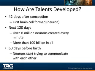 How	
  Are	
  Talents	
  Developed?	
  
•  42	
  days	
  axer	
  concepDon	
  
    –  First	
  brain	
  cell	
  formed	
  (neuron)	
  
•  Next	
  120	
  days	
  
    –  Over	
  ½	
  million	
  neurons	
  created	
  every	
  
       minute	
  
    –  More	
  than	
  100	
  billion	
  in	
  all	
  
•  60	
  days	
  before	
  birth	
  
    –  Neurons	
  start	
  trying	
  to	
  communicate	
  
       with	
  each	
  other	
  
 