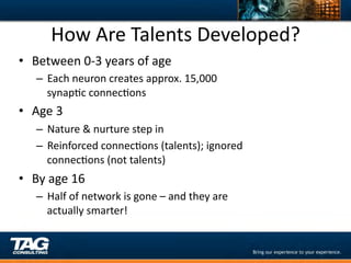 How	
  Are	
  Talents	
  Developed?	
  
•  Between	
  0-­‐3	
  years	
  of	
  age	
  
     –  Each	
  neuron	
  creates	
  approx.	
  15,000	
  
        synapDc	
  connecDons	
  
•  Age	
  3	
  
     –  Nature	
  &	
  nurture	
  step	
  in	
  
     –  Reinforced	
  connecDons	
  (talents);	
  ignored	
  
        connecDons	
  (not	
  talents)	
  
•  By	
  age	
  16	
  
     –  Half	
  of	
  network	
  is	
  gone	
  –	
  and	
  they	
  are	
  
        actually	
  smarter!	
  
 