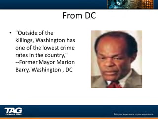 From	
  DC	
  
•  "Outside	
  of	
  the	
  
   killings,	
  Washington	
  has	
  
   one	
  of	
  the	
  lowest	
  crime	
  
   rates	
  in	
  the	
  country,"	
  
   -­‐-­‐Former	
  Mayor	
  Marion	
  
   Barry,	
  Washington	
  ,	
  DC	
  	
  
 