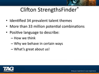 Clixon	
  StrengthsFinder ®	
  


•  IdenDﬁed	
  34	
  prevalent	
  talent	
  themes	
  
•  More	
  than	
  33	
  million	
  potenDal	
  combinaDons	
  
•  PosiDve	
  language	
  to	
  describe:	
  
       –  How	
  we	
  think	
  
       –  Why	
  we	
  behave	
  in	
  certain	
  ways	
  
       –  What’s	
  great	
  about	
  us!	
  
	
  
 