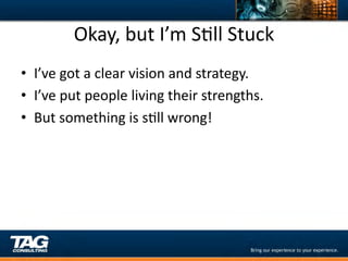 Okay,	
  but	
  I’m	
  SDll	
  Stuck	
  
•  I’ve	
  got	
  a	
  clear	
  vision	
  and	
  strategy.	
  
•  I’ve	
  put	
  people	
  living	
  their	
  strengths.	
  
•  But	
  something	
  is	
  sDll	
  wrong!	
  
	
  
 