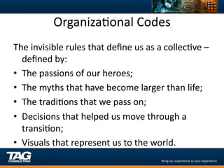 OrganizaDonal	
  Codes	
  
The	
  invisible	
  rules	
  that	
  deﬁne	
  us	
  as	
  a	
  collecDve	
  –	
  
   deﬁned	
  by:	
  
•  The	
  passions	
  of	
  our	
  heroes;	
  
•  The	
  myths	
  that	
  have	
  become	
  larger	
  than	
  life;	
  
•  The	
  tradiDons	
  that	
  we	
  pass	
  on;	
  
•  Decisions	
  that	
  helped	
  us	
  move	
  through	
  a	
  
   transiDon;	
  
•  Visuals	
  that	
  represent	
  us	
  to	
  the	
  world.	
  
 