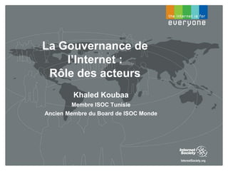 La Gouvernance de
l’Internet :
Rôle des acteurs
Khaled Koubaa
Membre ISOC Tunisie
Ancien Membre du Board de ISOC Monde
 