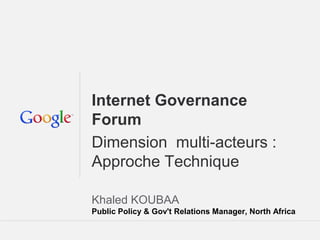 Google Confidential and ProprietaryGoogle Confidential and Proprietary
Internet Governance
Forum
Dimension multi-acteurs :
Approche Technique
Khaled KOUBAA
Public Policy & Gov't Relations Manager, North Africa
 